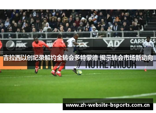 吉拉西以创纪录解约金转会多特蒙德 揭示转会市场新动向