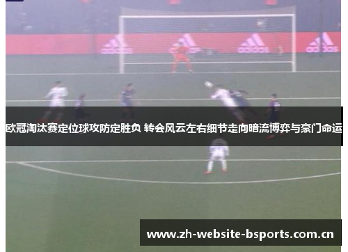 欧冠淘汰赛定位球攻防定胜负 转会风云左右细节走向暗流博弈与豪门命运